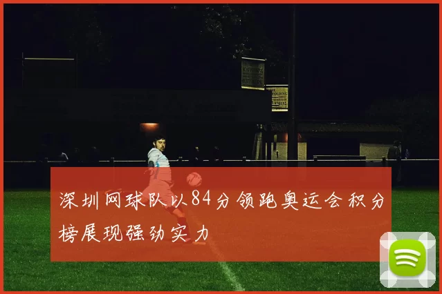 深圳网球队以84分领跑奥运会积分榜展现强劲实力