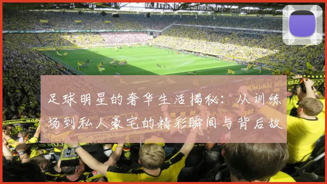 足球明星的奢华生活揭秘：从训练场到私人豪宅的精彩瞬间与背后故事