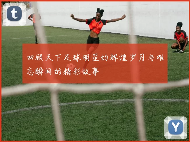 回顾天下足球明星的辉煌岁月与难忘瞬间的精彩故事