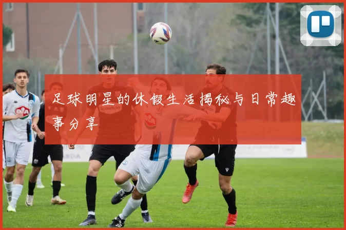 足球明星的休假生活揭秘与日常趣事分享
