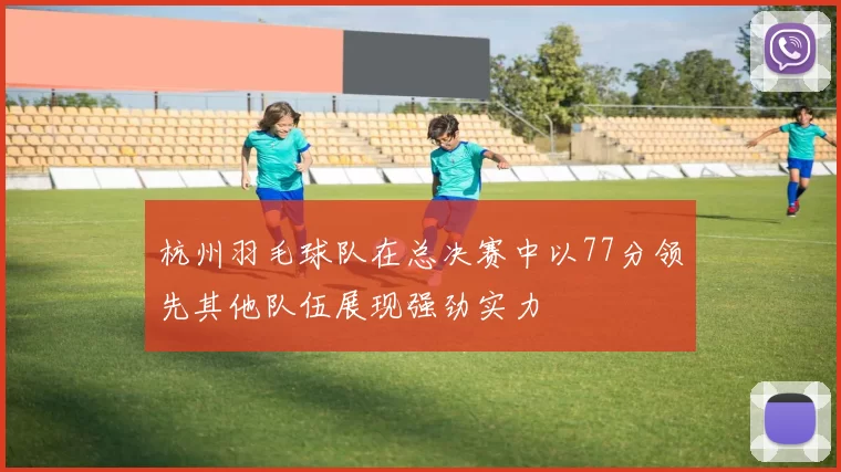 杭州羽毛球队在总决赛中以77分领先其他队伍展现强劲实力