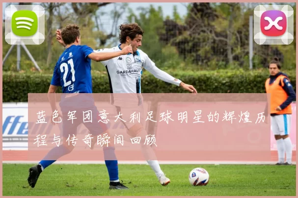 蓝色军团意大利足球明星的辉煌历程与传奇瞬间回顾