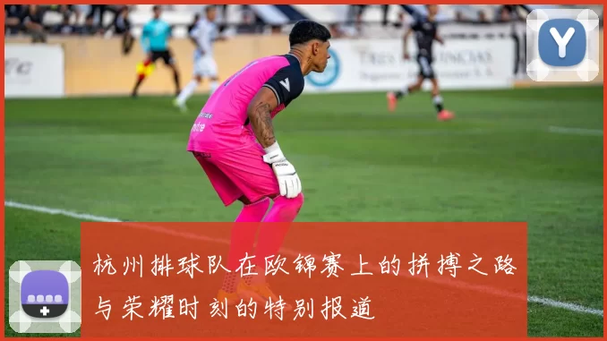 杭州排球队在欧锦赛上的拼搏之路与荣耀时刻的特别报道