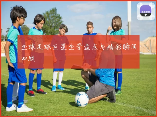 全球足球巨星全景盘点与精彩瞬间回顾